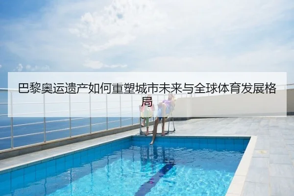巴黎奥运遗产如何重塑城市未来与全球体育发展格局
