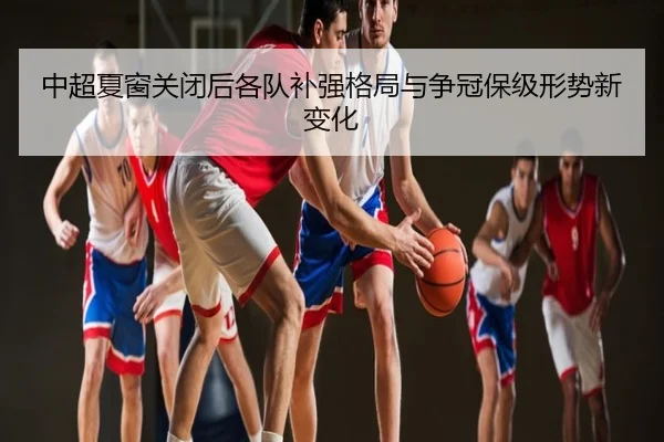 中超夏窗关闭后各队补强格局与争冠保级形势新变化