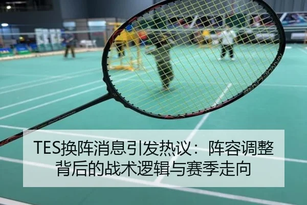 TES换阵消息引发热议：阵容调整背后的战术逻辑与赛季走向
