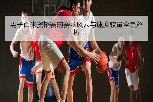 男子百米资格赛的赛场风云与速度较量全景解析