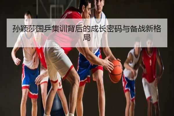 孙颖莎国乒集训背后的成长密码与备战新格局