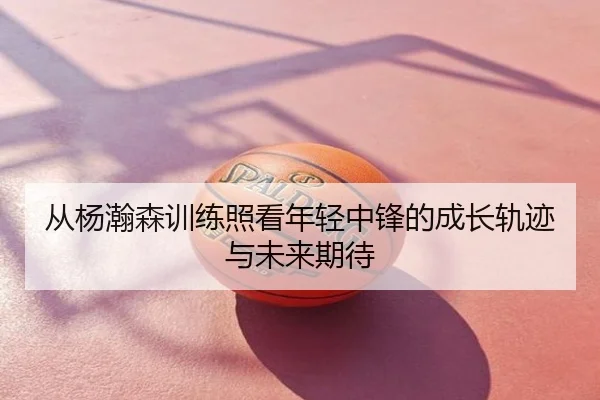 从杨瀚森训练照看年轻中锋的成长轨迹与未来期待