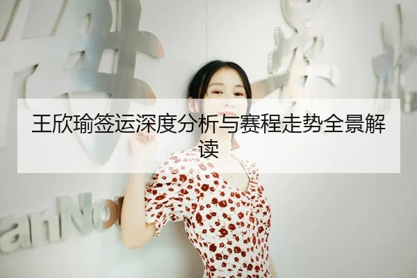王欣瑜签运深度分析与赛程走势全景解读