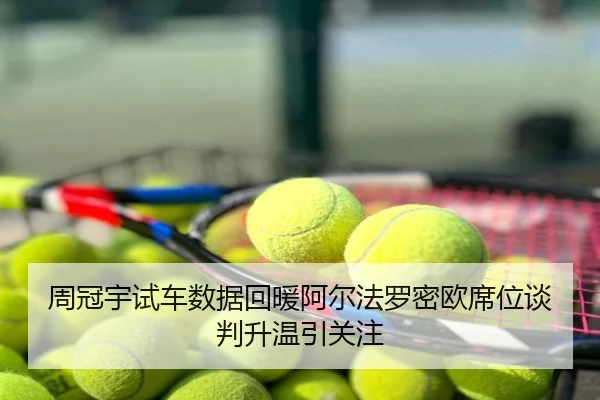 周冠宇试车数据回暖阿尔法罗密欧席位谈判升温引关注