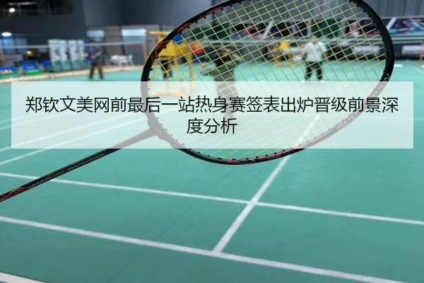 郑钦文美网前最后一站热身赛签表出炉晋级前景深度分析