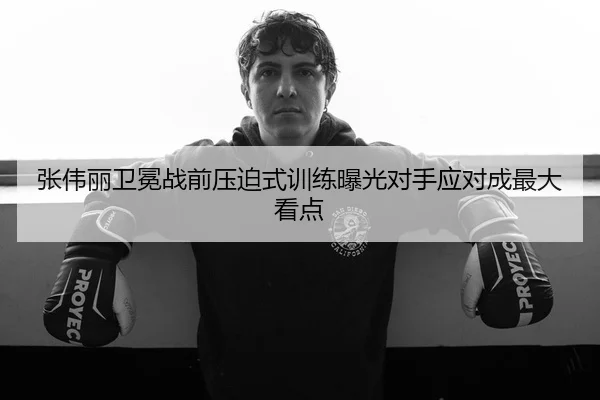 张伟丽卫冕战前压迫式训练曝光对手应对成最大看点