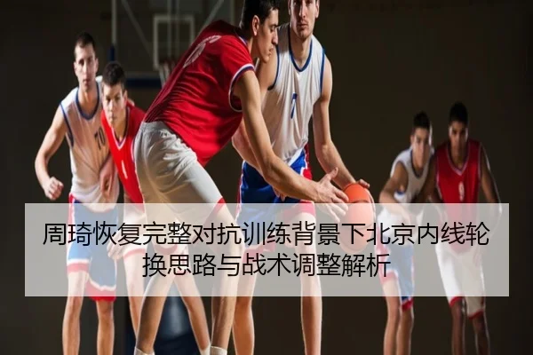 周琦恢复完整对抗训练背景下北京内线轮换思路与战术调整解析