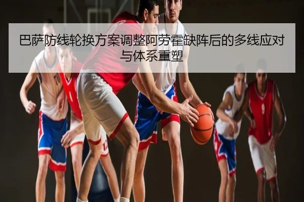 巴萨防线轮换方案调整阿劳霍缺阵后的多线应对与体系重塑