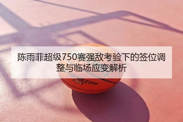 陈雨菲超级750赛强敌考验下的签位调整与临场应变解析